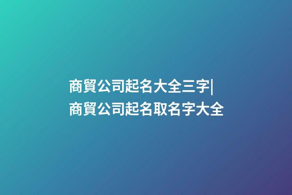 商貿公司起名大全三字|商貿公司起名取名字大全-第1張-公司起名-玄機派